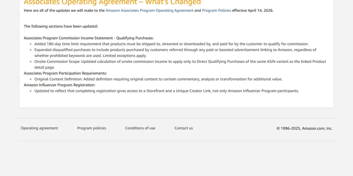 Amazon Associates Operating Agreement, what's changed, effective April 14, 2026: a 180-day time limit for products to be shipped and paid, disqualified purchases from paid or boosted advertisements linking to Amazon, onsite commission limited to direct qualifying purchases of the same ASIN variant as the linked detail page, and a definition of original content requiring commentary, analysis or transformation.