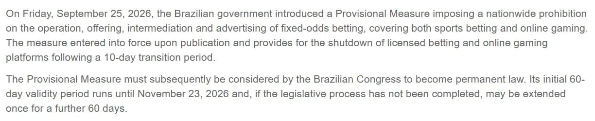 Better Collective regulatory release of September 27, 2026: on Friday, September 25, 2026, the Brazilian government introduced a Provisional Measure imposing a nationwide prohibition on the operation, offering, intermediation and advertising of fixed-odds betting, covering both sports betting and online gaming, with licensed platforms shut down after a 10-day transition; the measure must be considered by Congress to become permanent law, its initial 60-day validity runs until November 23, 2026 and may be extended once for 60 days.