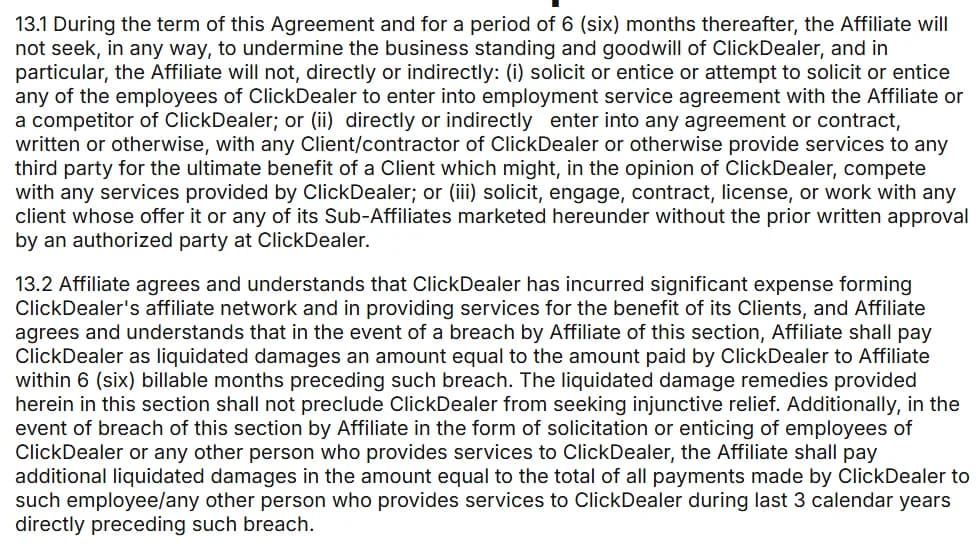ClickDealer publisher terms, clauses 13.1 and 13.2: for the term of the agreement and 6 months after, the affiliate may not work with any client whose offer it or its sub-affiliates marketed without written approval, and a breach costs liquidated damages equal to the amount ClickDealer paid the affiliate in the 6 billable months before it.