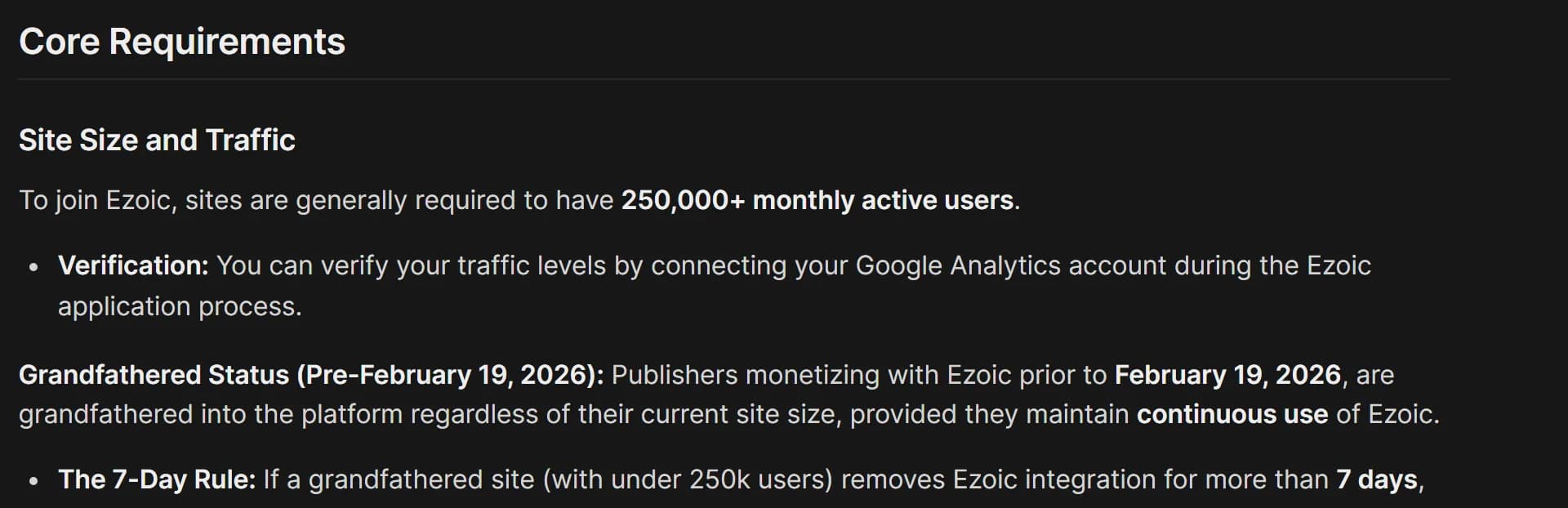Ezoic Support, Getting Started: Ezoic's Requirements, Site Size and Traffic: to join Ezoic, sites are generally required to have 250,000+ monthly active users, verified by connecting Google Analytics; publishers monetizing with Ezoic before February 19, 2026 are grandfathered regardless of site size if they keep using Ezoic; under the 7-Day Rule, a grandfathered site that removes the integration for more than 7 days loses that status.
