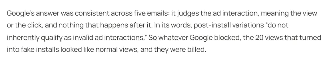 Excerpt from Nick Abe's October 1 post: Google's answer was consistent across 5 emails, it judges the ad interaction, meaning the view or the click, and nothing after it; in its words, post-install variations do not inherently qualify as invalid ad interactions; so the 20 views that turned into fake installs looked like normal views and were billed.