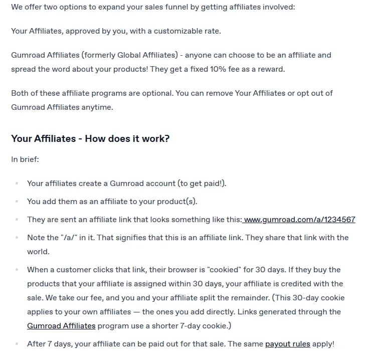 Gumroad help article on affiliates: 2 optional programs, Your Affiliates, approved by you with a customizable rate, and Gumroad Affiliates, formerly Global Affiliates, where anyone can promote your products for a fixed 10% fee; under Your Affiliates, How does it work: affiliates create a Gumroad account to get paid, you add them to your products, they receive a link like gumroad.com/a/1234567, the buyer's browser is cookied for 30 days (7 days for Gumroad Affiliates links), Gumroad takes its fee and you and the affiliate split the rest, and after 7 days the affiliate can be paid out for the sale.