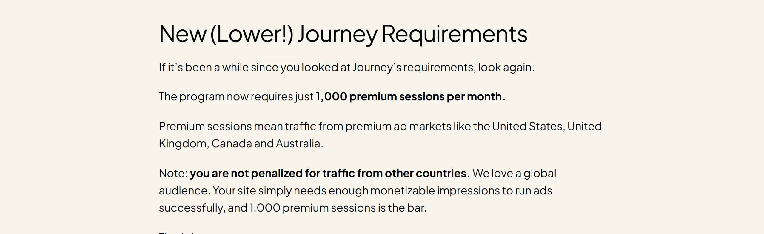 Mediavine blog, New (Lower!) Journey Requirements: the program now requires just 1,000 premium sessions per month, meaning traffic from premium ad markets like the United States, United Kingdom, Canada and Australia; sites aren't penalized for traffic from other countries, but 1,000 premium sessions is the bar.