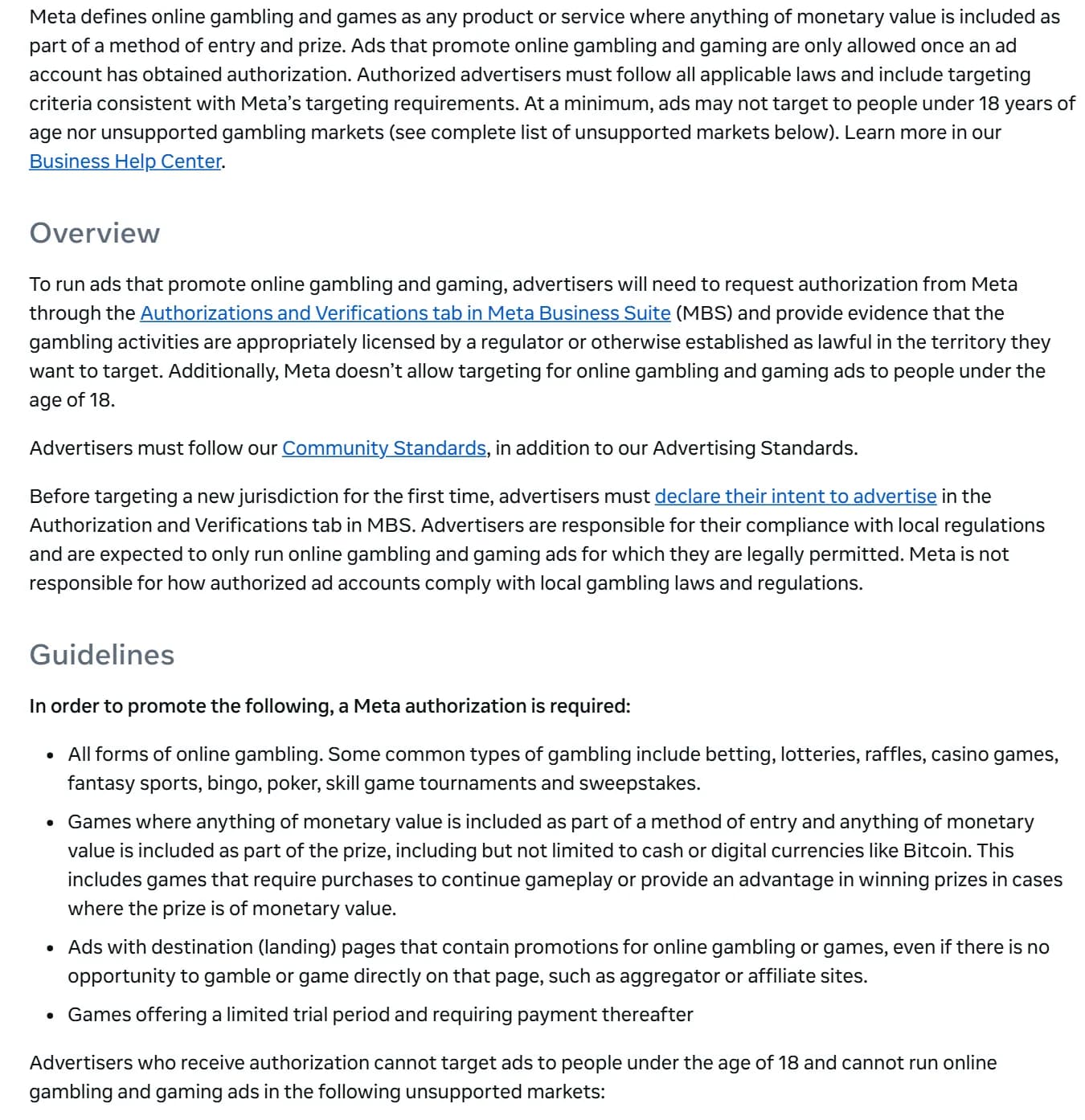 Meta Advertising Standards, Online Gambling and Games: ads that promote online gambling are only allowed once an ad account has obtained authorization; advertisers must request it in Meta Business Suite and provide evidence that the gambling is licensed by a regulator or lawful in the target territory; authorization is required for all forms of online gambling and for ads whose landing pages promote gambling, such as aggregator or affiliate sites; authorized advertisers cannot target people under 18.