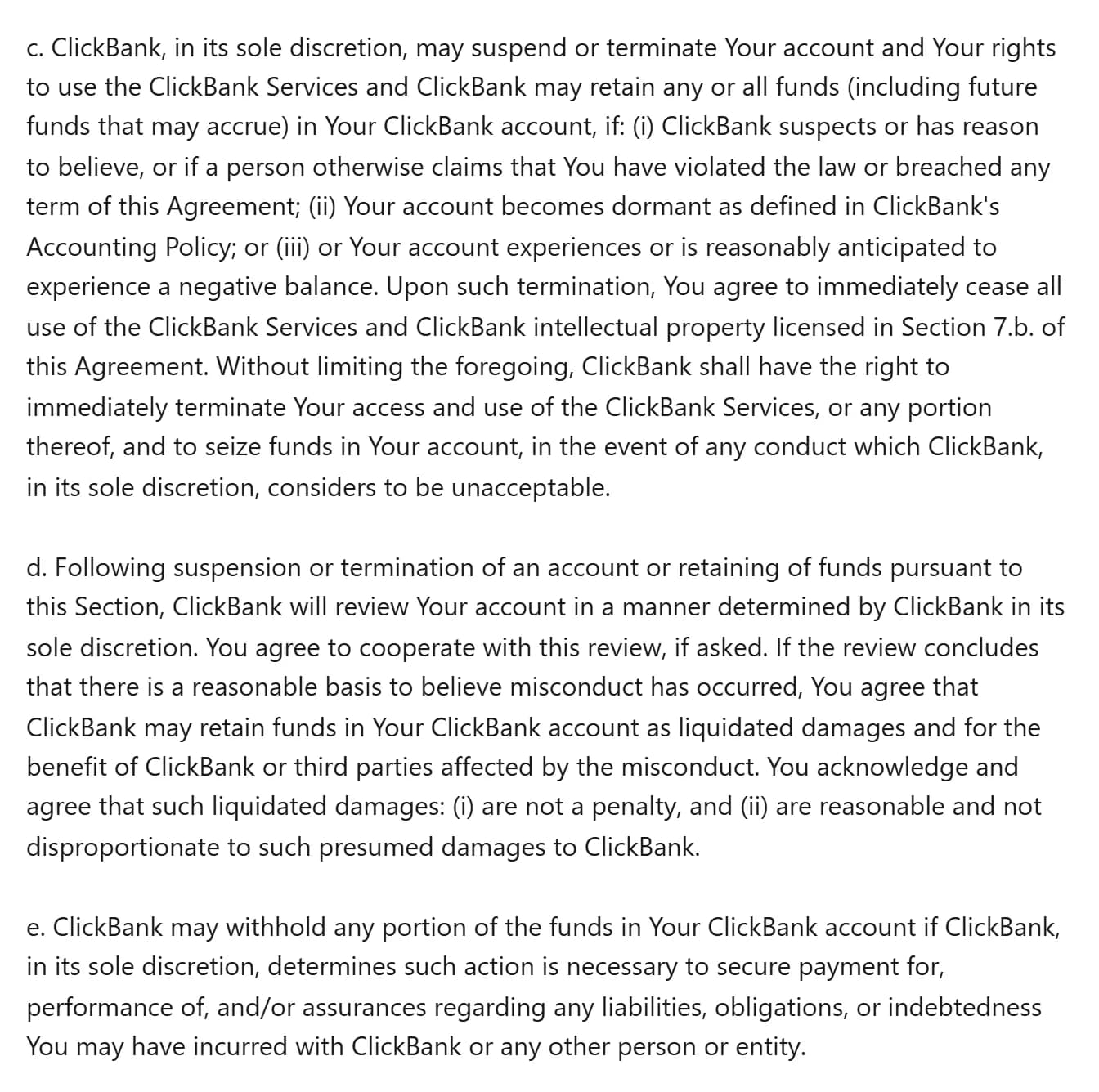 ClickBank Client Contract, sections 4.c to 4.e: ClickBank, in its sole discretion, may suspend or terminate the account and retain any or all funds, including future funds that may accrue, if it suspects or has reason to believe, or a person otherwise claims, that the user broke the law or any term, if the account becomes dormant, or if it has or may have a negative balance, and may seize funds for any conduct it considers unacceptable; 4.d lets it keep funds as liquidated damages after a review run in its sole discretion; 4.e lets it withhold any portion of the funds to secure payment of liabilities.