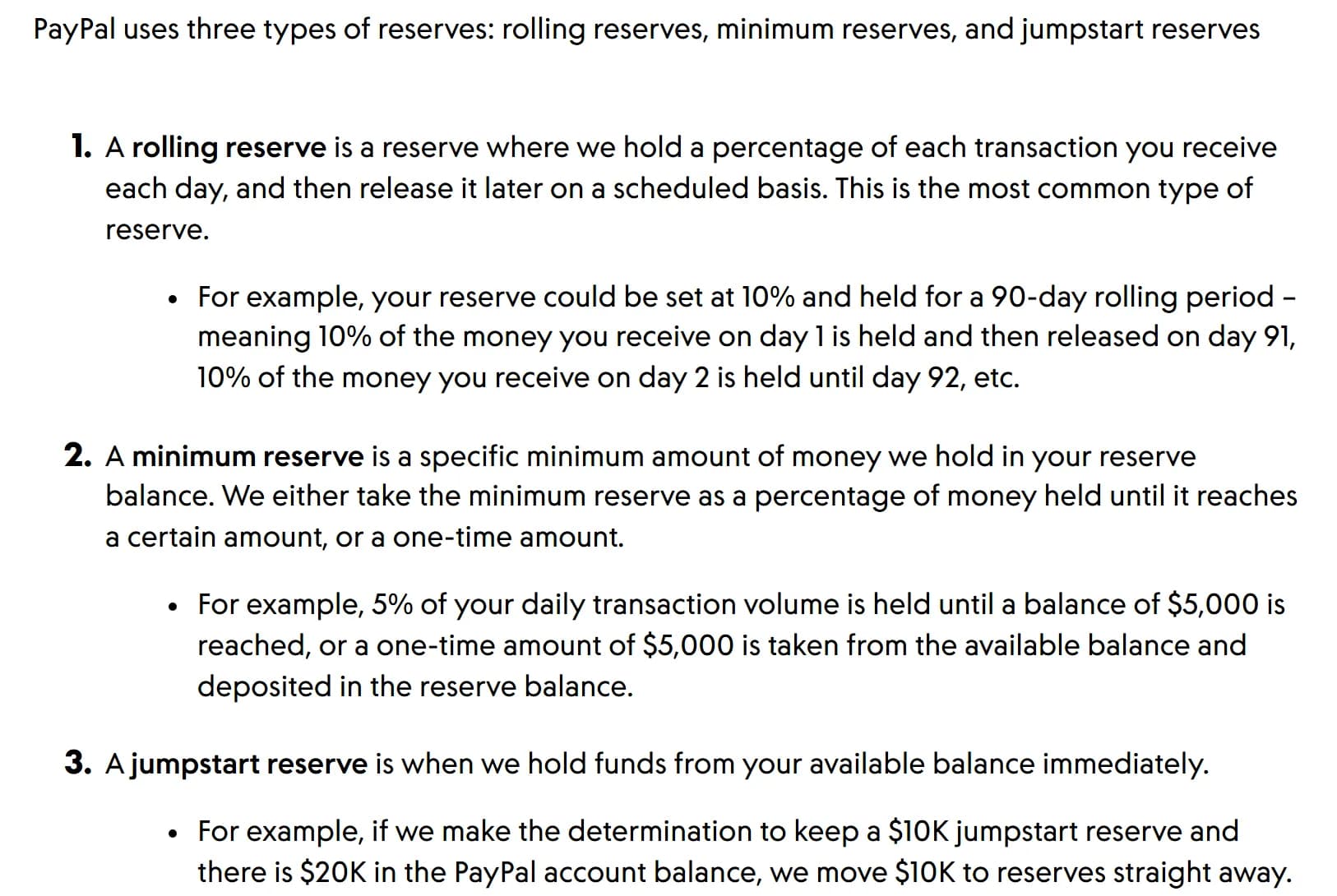 PayPal business help article: PayPal uses 3 types of reserves; a rolling reserve holds a percentage of each day's transactions and releases it later on a schedule, for example 10% held for a 90-day rolling period so that 10% of day 1 money is released on day 91; a minimum reserve holds a set minimum amount, for example 5% of daily volume until 5,000 dollars is reached, or a single 5,000-dollar amount; a jumpstart reserve holds funds from the available balance immediately, for example moving 10,000 dollars of a 20,000-dollar balance to reserves straight away.