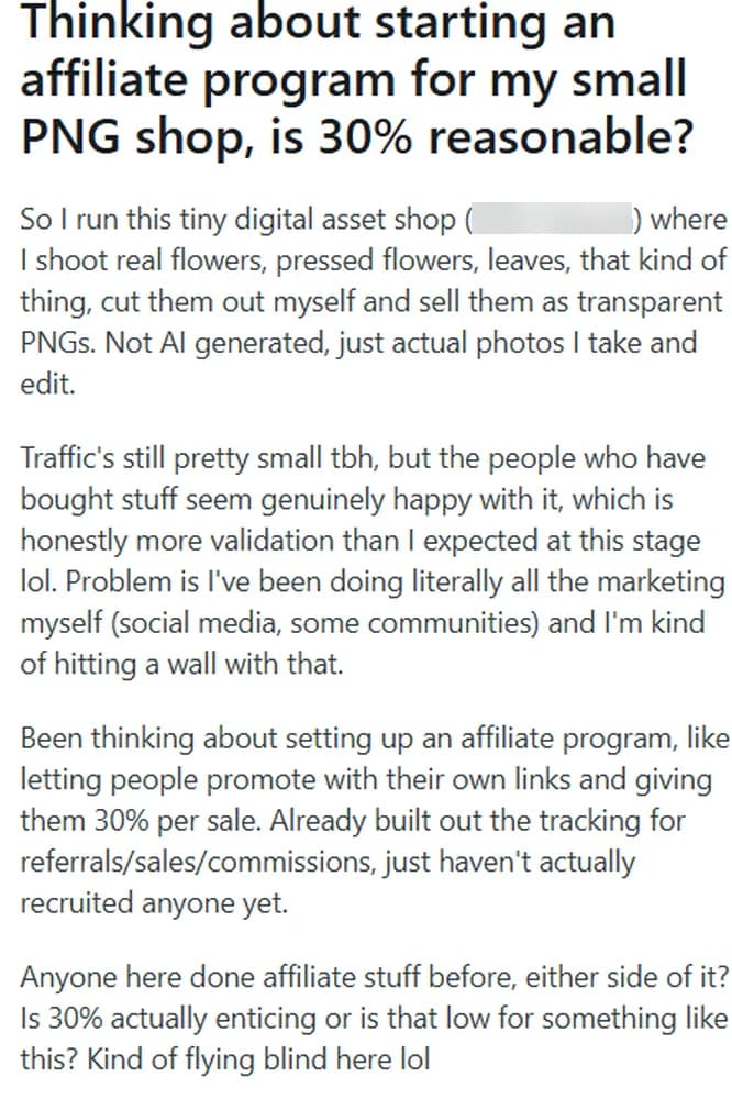 Reddit post in r/Affiliatemarketing titled Thinking about starting an affiliate program for my small PNG shop, is 30% reasonable?: the author runs a tiny digital asset shop (the shop name is blurred in the screenshot), shoots real flowers, pressed flowers and leaves, cuts them out and sells them as transparent PNGs, not AI generated; traffic is still small and buyers seem happy, but doing all the marketing alone is hitting a wall; the plan is to let people promote with their own links for 30% per sale, tracking for referrals, sales and commissions is already built, nobody has been recruited yet; the post asks whether 30% is enticing or low.