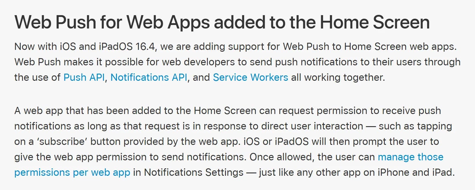 WebKit blog, Web Push for Web Apps added to the Home Screen: iOS and iPadOS 16.4 add Web Push support for Home Screen web apps; a web app added to the Home Screen can request permission to send notifications only in response to direct user interaction, such as tapping a subscribe button.