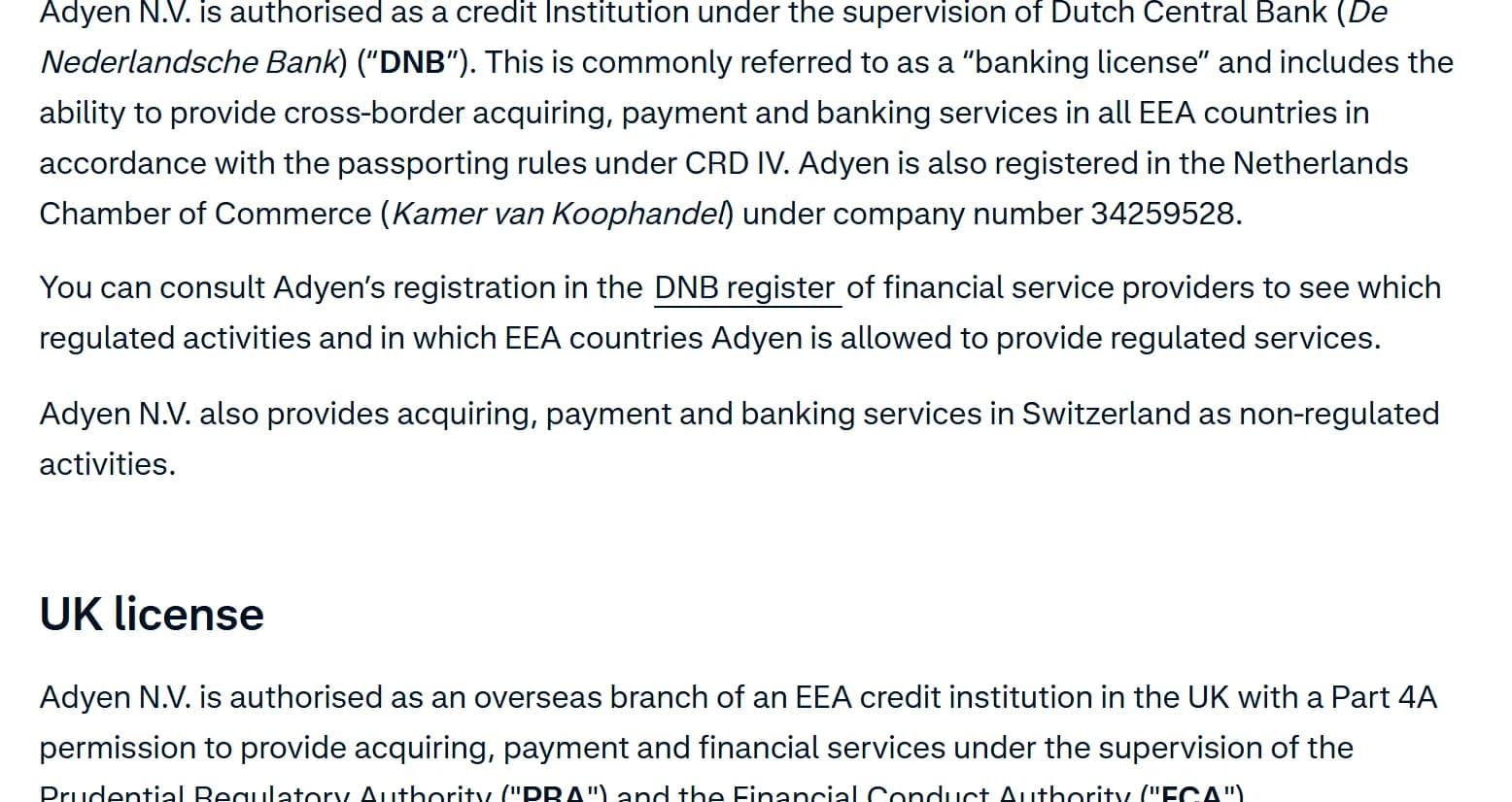 Adyen licenses page, Europe: Adyen N.V. is authorised as a credit institution under the supervision of the Dutch Central Bank (De Nederlandsche Bank), a banking license that includes cross-border acquiring, payment and banking services in all EEA countries; it is registered with the Netherlands Chamber of Commerce under company number 34259528, and readers can consult its entry in the DNB register; in the UK it is authorised as an overseas branch of an EEA credit institution with a Part 4A permission under the PRA and the FCA.