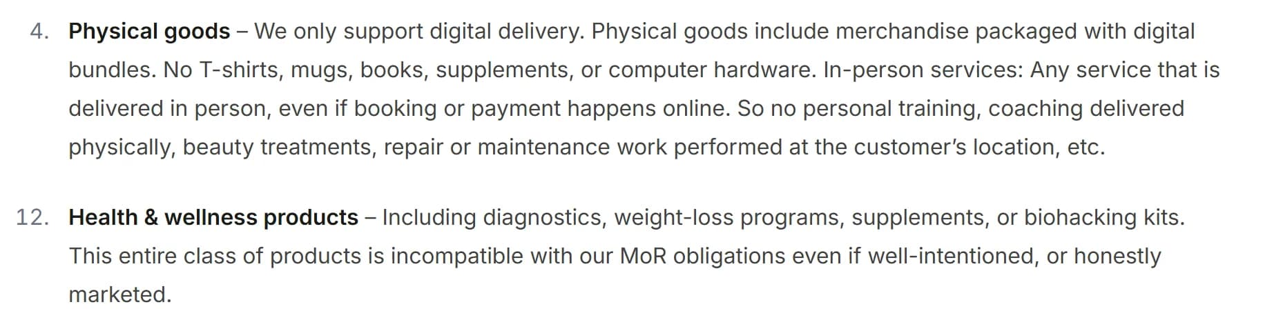 Dodo Payments merchant acceptance policy: item 4, Physical goods, says Dodo only supports digital delivery and allows no T-shirts, mugs, books, supplements or computer hardware, and no in-person services such as beauty treatments; item 12, Health and wellness products, including diagnostics, weight-loss programs, supplements or biohacking kits, says this entire class of products is incompatible with its MoR obligations even if well-intentioned or honestly marketed.