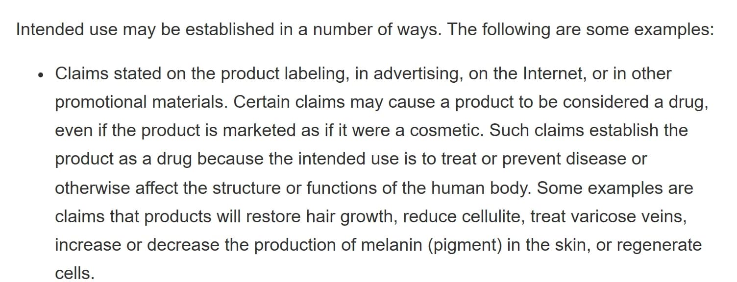 FDA page Is It a Cosmetic, a Drug, or Both? (Or Is It Soap?): intended use may be established in a number of ways, starting with claims stated on the product labeling, in advertising, on the Internet or in other promotional materials; certain claims may cause a product to be considered a drug even if it is marketed as a cosmetic, because the intended use is to treat or prevent disease or affect the structure or functions of the body, for example claims that products will restore hair growth, reduce cellulite, treat varicose veins, increase or decrease the production of melanin in the skin, or regenerate cells.