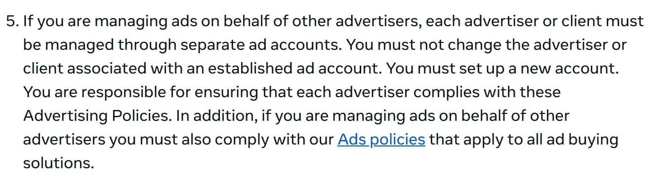 Meta Advertising Standards, October 2026: "If you are managing ads on behalf of other advertisers, each advertiser or client must be managed through separate ad accounts. You must not change the advertiser or client associated with an established ad account. You must set up a new account."