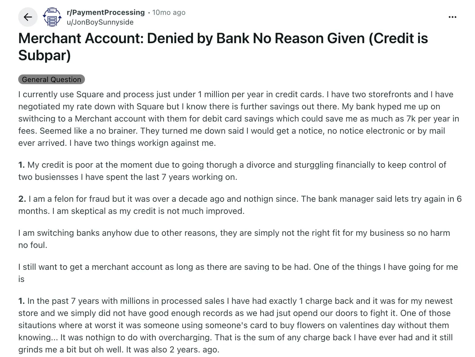 Reddit post in r/PaymentProcessing by u/JonBoySunnyside titled Merchant Account: Denied by Bank No Reason Given (Credit is Subpar): the owner processes just under 1 million per year in credit cards through Square across 2 storefronts; the bank pitched a merchant account that could save as much as 7k per year, turned them down and promised a notice that never arrived; what works against them is poor credit during a divorce and a fraud conviction over a decade ago; what works for them is exactly 1 chargeback in 7 years and millions in processed sales.