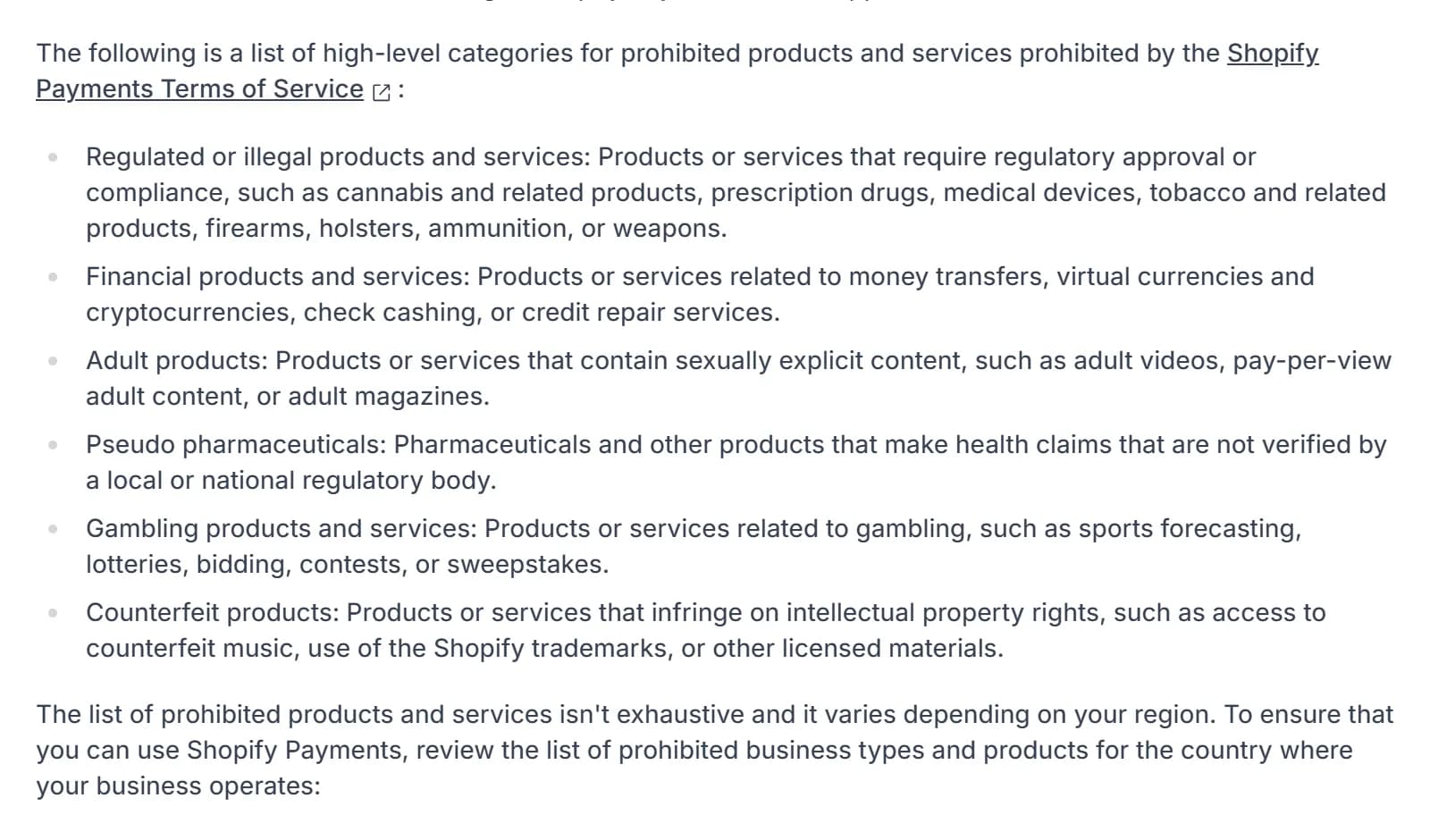 Shopify Payments eligibility page, list of prohibited categories under the Shopify Payments Terms of Service: regulated or illegal products such as cannabis, prescription drugs and medical devices; financial products; adult products; pseudo pharmaceuticals, defined as pharmaceuticals and other products that make health claims that are not verified by a local or national regulatory body; gambling products; counterfeit products; followed by the note that the list isn't exhaustive and varies by region.