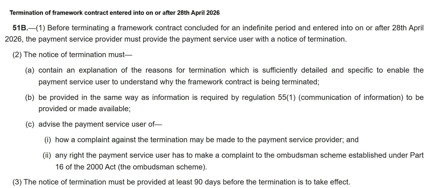 UK Payment Services and Payment Accounts (Contract Termination) (Amendment) Regulations 2025, new regulation 51B: before terminating a framework contract concluded for an indefinite period and entered into on or after 28th April 2026, the payment service provider must give a notice of termination that contains an explanation of the reasons which is sufficiently detailed and specific to enable the user to understand why, is provided in the required way, and advises how to complain to the provider and to the ombudsman; the notice must be provided at least 90 days before the termination takes effect.