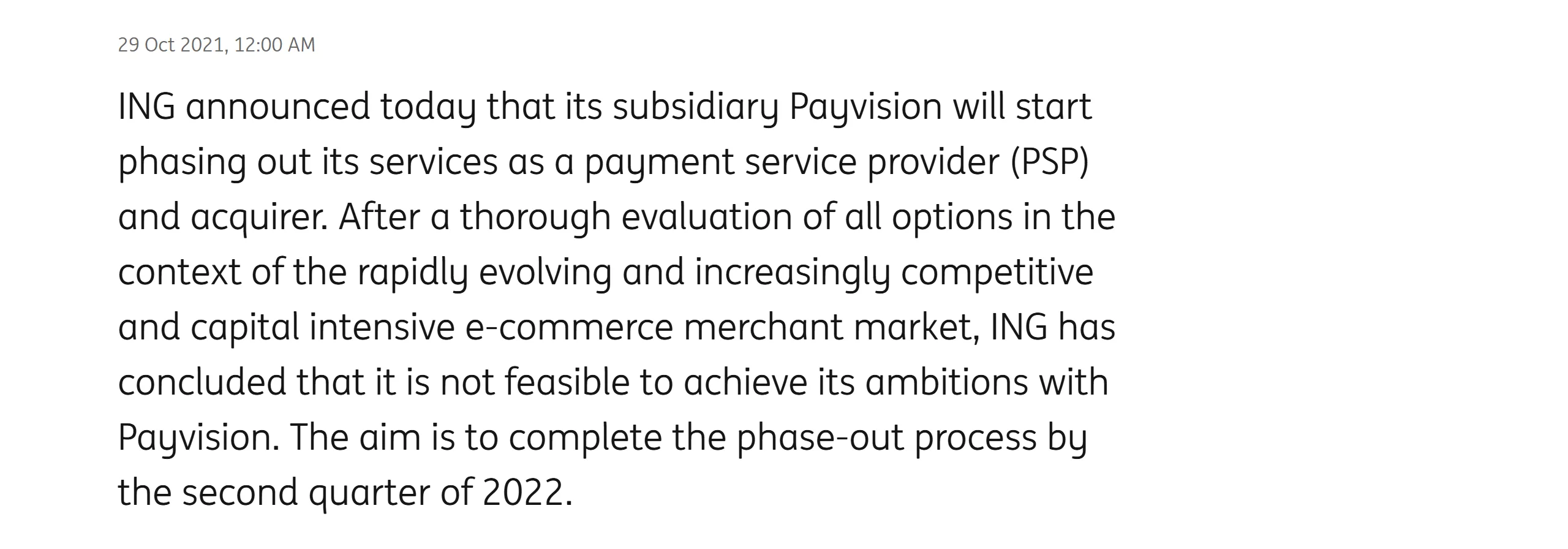 ING press release dated October 29, 2021: ING announced that its subsidiary Payvision would start phasing out its services as a payment service provider (PSP) and acquirer; after evaluating all options in the competitive, capital-intensive e-commerce merchant market, ING concluded it was not feasible to achieve its ambitions with Payvision, and aimed to complete the phase-out by the second quarter of 2022.