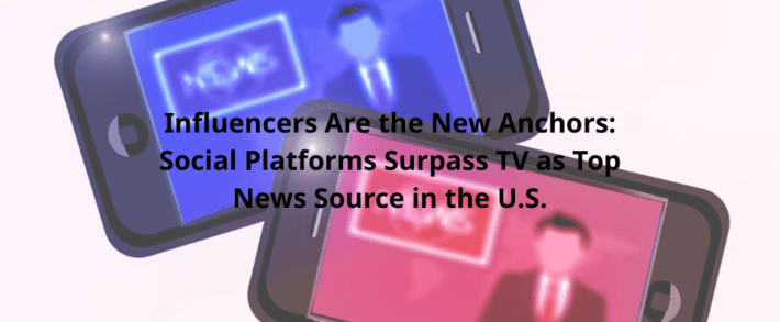 Influencers Are the New Anchors: Social Platforms Surpass TV as Top News Source in the U.S.